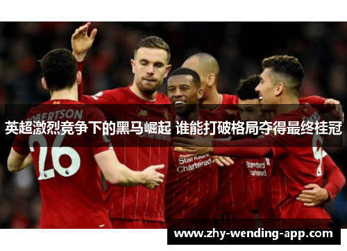 英超激烈竞争下的黑马崛起 谁能打破格局夺得最终桂冠