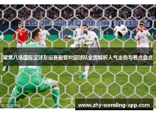 聚焦八场国际足球友谊赛最受欢迎球队全面解析人气走势与看点盘点