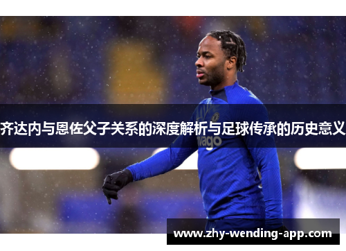 齐达内与恩佐父子关系的深度解析与足球传承的历史意义 齐达内与恩佐父子关系的深度解析与足球传承的历史意义