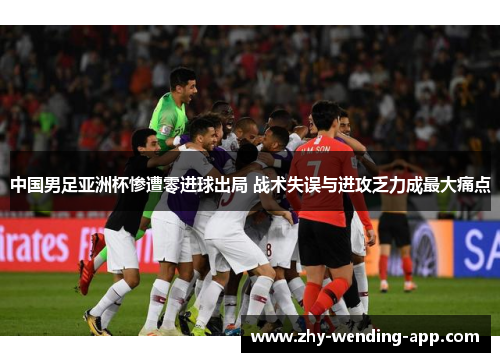 中国男足亚洲杯惨遭零进球出局 战术失误与进攻乏力成最大痛点 中国男足亚洲杯惨遭零进球出局 战术失误与进攻乏力成最大痛点