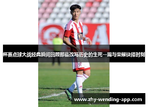 杯赛点球大战经典瞬间回顾那些改写历史的生死一踢与荣耀抉择时刻 杯赛点球大战经典瞬间回顾那些改写历史的生死一踢与荣耀抉择时刻